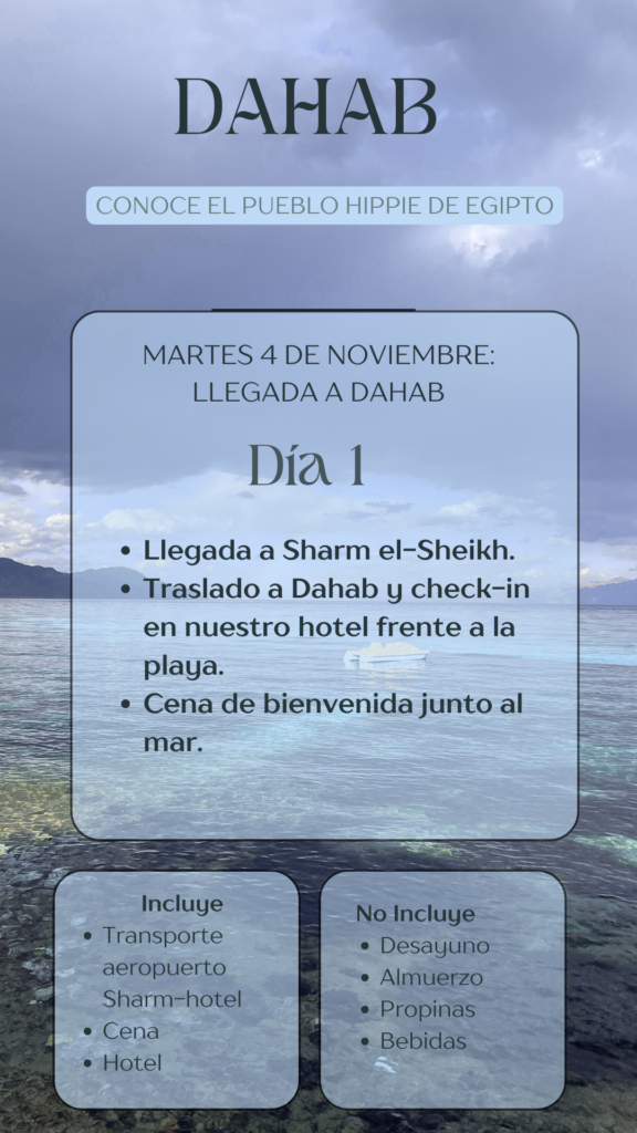 DAHAB CONOCE EL PUEBLO HIPPIE DE EGIPTO MARTES 4 DE NOVIEMBRE: LLEGADA A DAHAB Día 1 • Llegada a Sharm el-Sheikh. • Traslado a Dahab y check-in en nuestro hotel frente a la playa. • Cena de bienvenida junto al mar.