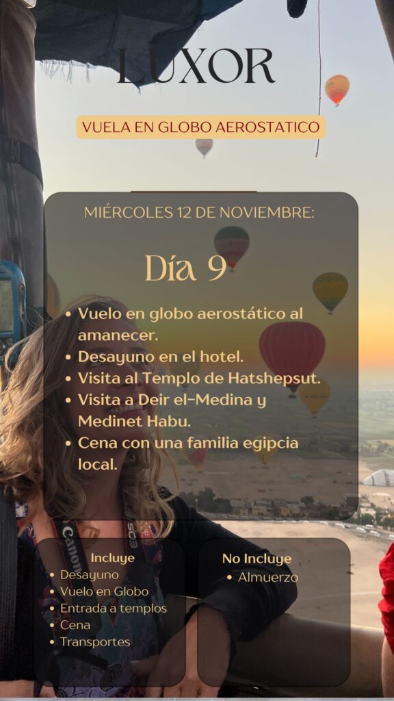 LUXOR VUELA EN GLOBO AEROSTATICO MIÉRCOLES 12 DE NOVIEMBRE: Día 9 • Vuelo en globo aerostático al amanecer. • Desayuno en el hotel. • Visita al Templo de Hatshepsut. • Visita a Deir el-Medina y Medinet Habu. • Cena con una familia egipcia local