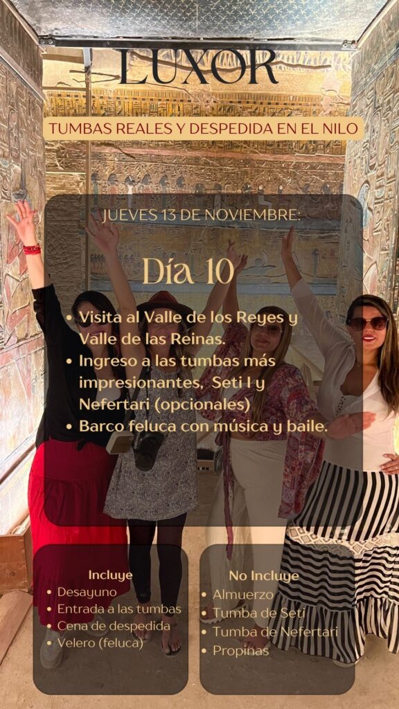 LUXOR TUMBAS REALES Y DESPEDIDA EN EL NILO JUEVES 13 DE NOVIEMBRE: Día 10 • Visita al Valle de los Reyes y Valle de las Reinas. • Ingreso a las tumbas más impresionantes, Seti I y Nefertari (opcionales) • Barco feluca con música y baile