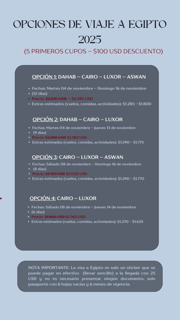 OPCIONES DE VIAJE A EGIPTO 2025 (5 PRIMEROS CUPOS - $100 USD DESCUENTO) OPCIÓN 1: DAHAB - CAIRO - LUXOR - ASWAN • Fechas: Martes 04 de noviembre - Domingo 16 de noviembre • (12 días) • Precio: $2.510 USD - $2.410 USD • Extras estimados (vuelos, comidas, actividades): $1.285 - $1.800 OPCIÓN 2: DAHAB - CAIRO - LUXOR • Fechas: Martes 04 de noviembre - Jueves 13 de noviembre • (9 días) • Precio: $2.280 USD $2.180 USD • Extras estimados (vuelos, comidas, actividades): $1.290 - $1.775 OPCIÓN 3: CAIRO - LUXOR - ASWAN • Fechas: Sábado 08 de noviembre - Domingo 16 de noviembre • (8 días) • Precio: $2.120 USĐ $2.020 USD • Extras estimados (vuelos, comidas, actividades): $1.290 - $1.770 OPCIÓN 4: CAIRO - LUXOR • Fechas: Sábado 08 de noviembre - Jueves 14 de noviembre • (6 días) • Precio: $1.860 USĐ-$1.760 USD • Extras estimados (vuelos, comidas, actividades): $1.270 - $1.635 NOTA IMPORTANTE: La visa a Egipto es solo un sticker que se puede pagar en efectivo (llevar sencillo) a la llegada con 25 USD y no es necesario presentar ningún documento, solo pasaporte con 6 hojas vacías y 6 meses de vigencia.