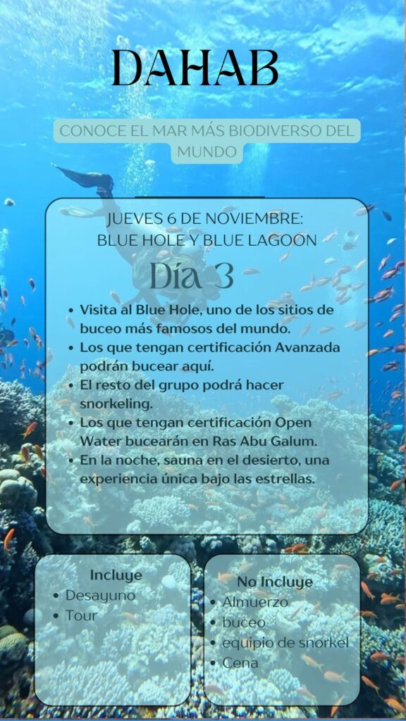 DAHAB CONOCE EL MAR MÁS BIODIVERSO DEL MUNDO JUEVES 6 DE NOVIEMBRE: BLUE HOLE Y BLUE LAGOON Día 3 • Visita al Blue Hole, uno de los sitios de buceo más famosos del mundo. • Los que tengan certificación Avanzada podrán bucear aquí. • El resto del grupo podrá hacer snorkeling. • Los que tengan certificación Open Water bucearán en Ras Abu Galum. • En la noche, sauna en el desierto, una experiencia única bajo las estrellas.