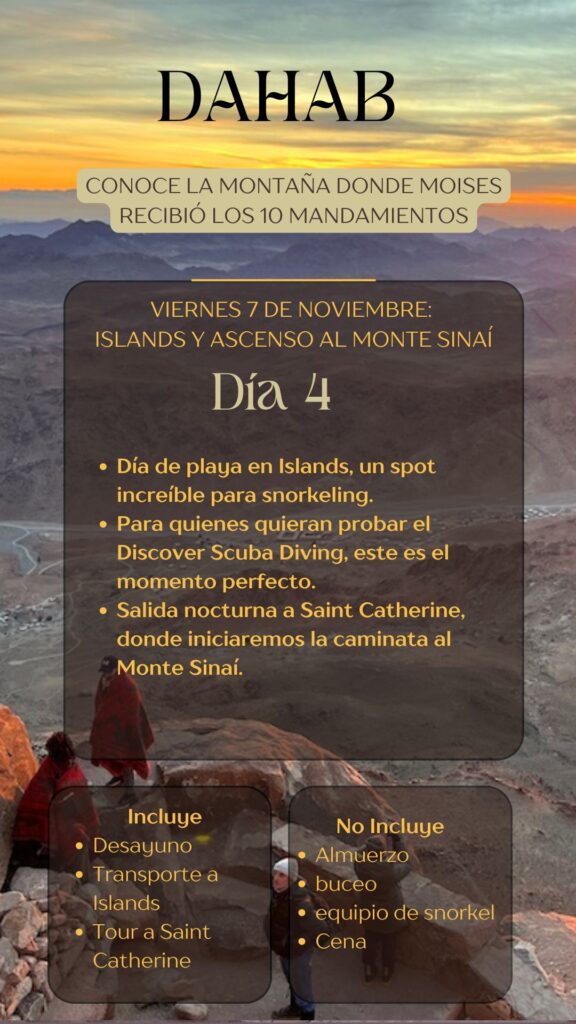DAHAB CONOCE LA MONTAÑA DONDE MOISES RECIBIÓ LOS 10 MANDAMIENTOS VIERNES 7 DE NOVIEMBRE: ISLANDS Y ASCENSO AL MONTE SINAÍ Día 4 • Día de playa en Islands, un spot increible para snorkeling. • Para quienes quieran probar el Discover Scuba Diving, este es el momento perfecto. • Salida nocturna a Saint Catherine, donde iniciaremos la caminata al Monte Sinaí.