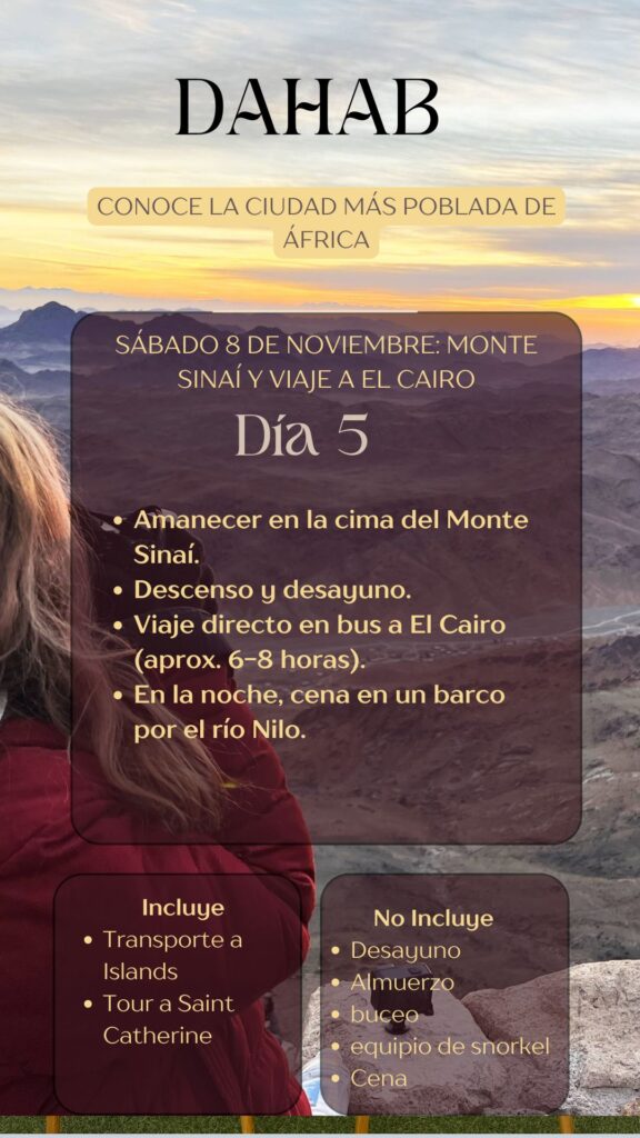 DAHAB CONOCE LA CIUDAD MÁS POBLADA DE ÁFRICA SÁBADO 8 DE NOVIEMBRE: MONTE SINAÍ Y VIAJE A EL CAIRO Día 5 • Amanecer en la cima del Monte Sinaí. • Descenso y desayuno. • Viaje directo en bus a El Cairo (aprox. 6-8 horas). • En la noche, cena en un barco por el río Nilo.