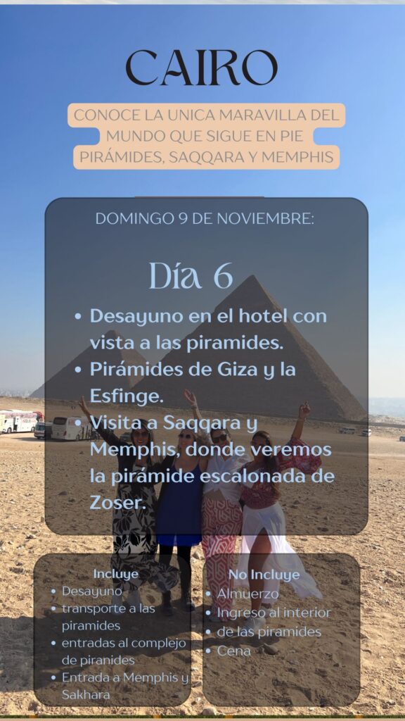 CAIRO CONOCE LA UNICA MARAVILLA DEL MUNDO QUE SIGUE EN PIE PIRÁMIDES, SAQQARA Y MEMPHIS DOMINGO 9 DE NOVIEMBRE: Día 6, • Desayuno en el hotel con vista a las piramides. • Pirámides de Giza y la Esfinge. • Visita a Saqqara y Memphis, donde veremos la pirámide escalonada de Zoser.