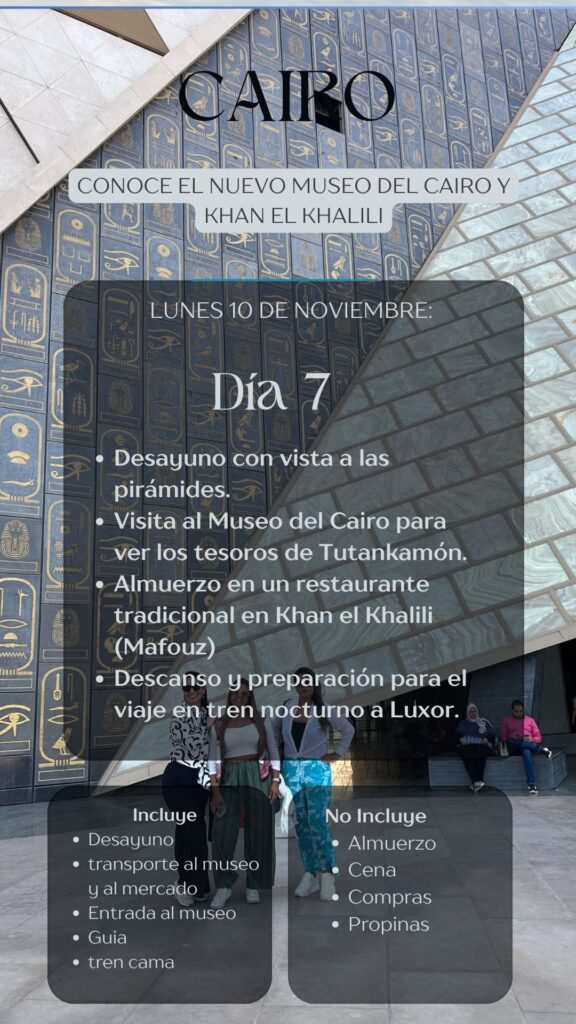 JAIRO CONOCE EL NUEVO MUSEO DEL CAIRO Y KHAN EL KHALILI LUNES 10 DE NOVIEMBRE: Dia 7 • Desayuno con vista a las pirámides. • Visita al Museo del Cairo para e ver los tesoros de Tutankamón. • Almuerzo en un restaurante tradicional en Khan el Khalili (Mafouz) • Descanso y preparación para el viaje én tren nocturno a Luxor.